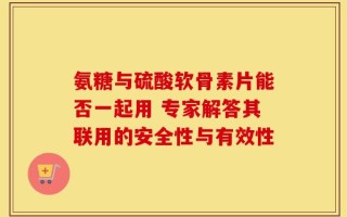 氨糖与硫酸软骨素片能否一起用 专家解答其联用的安全性与有效性
