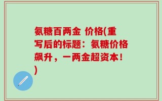 氨糖百两金 价格(重写后的标题：氨糖价格飙升，一两金超资本！)