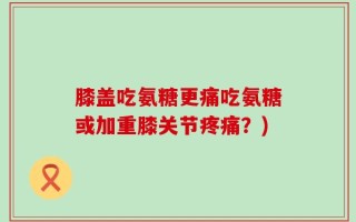 膝盖吃氨糖更痛吃氨糖或加重膝关节疼痛？)