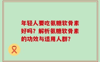 年轻人要吃氨糖软骨素好吗？解析氨糖软骨素的功效与适用人群？