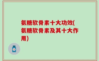 氨糖软骨素十大功效(氨糖软骨素及其十大作用)
