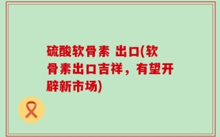 硫酸软骨素 出口(软骨素出口吉祥，有望开辟新市场)