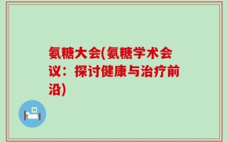 氨糖大会(氨糖学术会议：探讨健康与治疗前沿)
