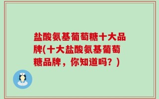 盐酸氨基葡萄糖十大品牌(十大盐酸氨基葡萄糖品牌，你知道吗？)