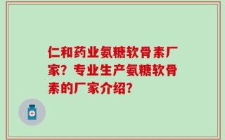 仁和药业氨糖软骨素厂家？专业生产氨糖软骨素的厂家介绍？