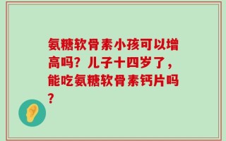 氨糖软骨素小孩可以增高吗？儿子十四岁了，能吃氨糖软骨素钙片吗？