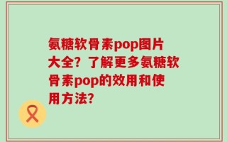 氨糖软骨素pop图片大全？了解更多氨糖软骨素pop的效用和使用方法？