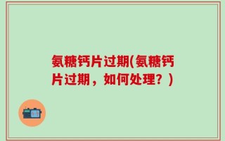氨糖钙片过期(氨糖钙片过期，如何处理？)