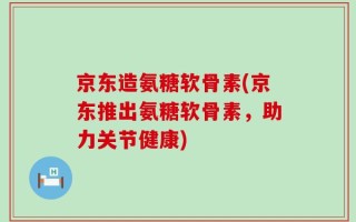 京东造氨糖软骨素(京东推出氨糖软骨素，助力关节健康)