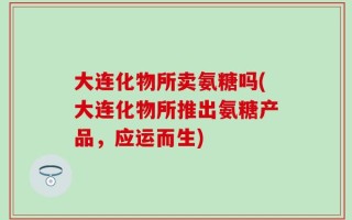 大连化物所卖氨糖吗(大连化物所推出氨糖产品，应运而生)