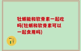 牡蛎能和软骨素一起吃吗(牡蛎和软骨素可以一起食用吗)