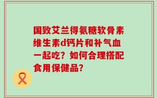 国致艾兰得氨糖软骨素维生素d钙片和补气血一起吃？如何合理搭配食用保健品？