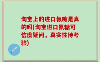 淘宝上的进口氨糖是真的吗(淘宝进口氨糖可信度疑问，真实性待考验)