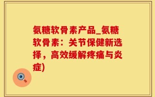 氨糖软骨素产品_氨糖软骨素：关节保健新选择，高效缓解疼痛与炎症)
