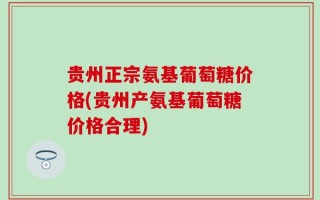 贵州正宗氨基葡萄糖价格(贵州产氨基葡萄糖价格合理)