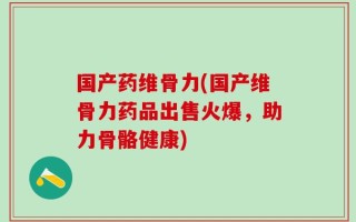 国产药维骨力(国产维骨力药品出售火爆，助力骨骼健康)