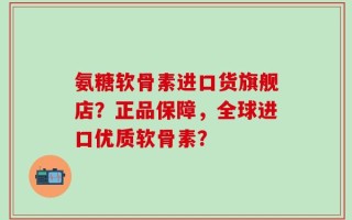 氨糖软骨素进口货旗舰店？正品保障，全球进口优质软骨素？