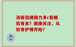 汤臣倍健健力多r氨糖软骨素？健康关注，从软骨护理开始？