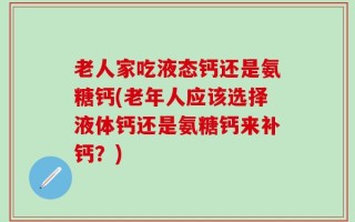 老人家吃液态钙还是氨糖钙(老年人应该选择液体钙还是氨糖钙来补钙？)