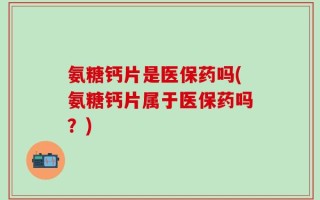 氨糖钙片是医保药吗(氨糖钙片属于医保药吗？)