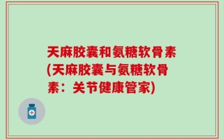 天麻胶囊和氨糖软骨素(天麻胶囊与氨糖软骨素：关节健康管家)