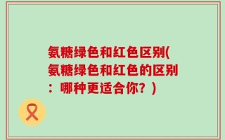 氨糖绿色和红色区别(氨糖绿色和红色的区别：哪种更适合你？)