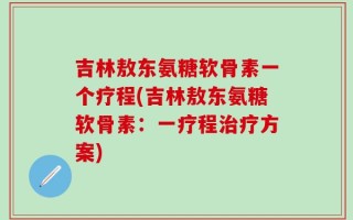 吉林敖东氨糖软骨素一个疗程(吉林敖东氨糖软骨素：一疗程治疗方案)