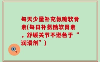 每天少量补充氨糖软骨素(每日补氨糖软骨素，舒缓关节不逊色于“润滑剂”)