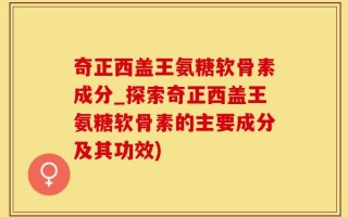 奇正西盖王氨糖软骨素成分_探索奇正西盖王氨糖软骨素的主要成分及其功效)