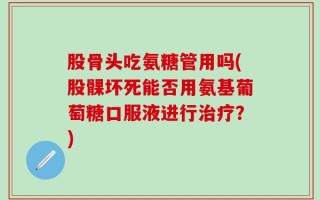 股骨头吃氨糖管用吗(股髁坏死能否用氨基葡萄糖口服液进行治疗？)