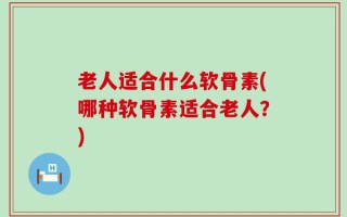 老人适合什么软骨素(哪种软骨素适合老人？)