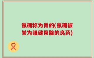 氨糖称为骨的(氨糖被誉为强健骨骼的良药)