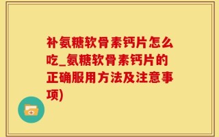 补氨糖软骨素钙片怎么吃_氨糖软骨素钙片的正确服用方法及注意事项)