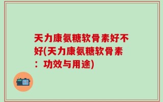 天力康氨糖软骨素好不好(天力康氨糖软骨素：功效与用途)