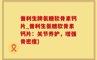 普利生牌氨糖软骨素钙片_普利生氨糖软骨素钙片：关节养护，增强骨密度)