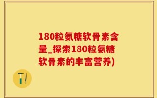 180粒氨糖软骨素含量_探索180粒氨糖软骨素的丰富营养)
