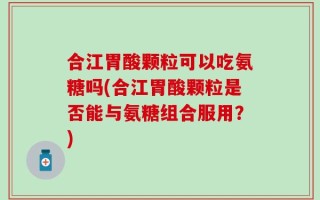 合江胃酸颗粒可以吃氨糖吗(合江胃酸颗粒是否能与氨糖组合服用？)