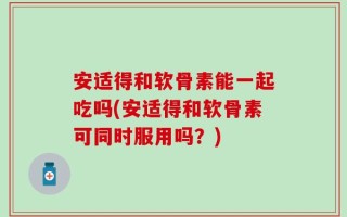 安适得和软骨素能一起吃吗(安适得和软骨素可同时服用吗？)