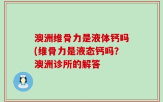 澳洲维骨力是液体钙吗(维骨力是液态钙吗？澳洲诊所的解答
