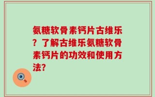 氨糖软骨素钙片古维乐？了解古维乐氨糖软骨素钙片的功效和使用方法？