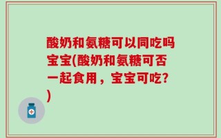 酸奶和氨糖可以同吃吗宝宝(酸奶和氨糖可否一起食用，宝宝可吃？)
