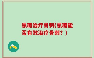 氨糖治疗骨刺(氨糖能否有效治疗骨刺？)