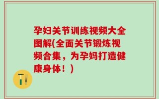 孕妇关节训练视频大全图解(全面关节锻炼视频合集，为孕妈打造健康身体！)