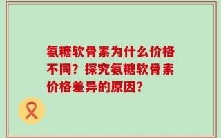 氨糖软骨素为什么价格不同？探究氨糖软骨素价格差异的原因？