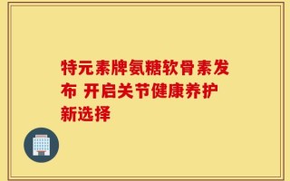 特元素牌氨糖软骨素发布 开启关节健康养护新选择