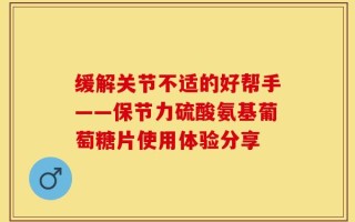 缓解关节不适的好帮手——保节力硫酸氨基葡萄糖片使用体验分享