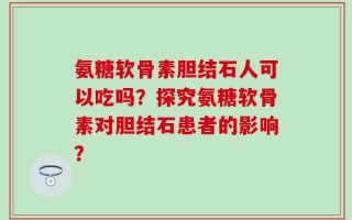 氨糖软骨素胆结石人可以吃吗？探究氨糖软骨素对胆结石患者的影响？