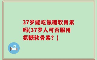 37岁能吃氨糖软骨素吗(37岁人可否服用氨糖软骨素？)
