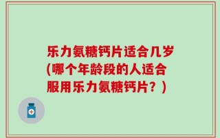 乐力氨糖钙片适合几岁(哪个年龄段的人适合服用乐力氨糖钙片？)