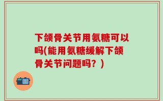 下颌骨关节用氨糖可以吗(能用氨糖缓解下颌骨关节问题吗？)